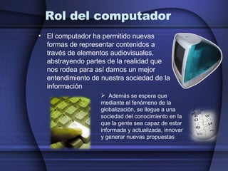 Rol del computador El computador ha permitido nuevas formas de representar contenidos a través de elementos audiovisuales, abstrayendo partes de la realidad que nos rodea para así darnos un mejor entendimiento de nuestra sociedad de la información Además se espera que mediante el fenómeno de la globalización,  se llegue a una sociedad del conocimiento en la que la gente sea capaz de estar informada y actualizada, innovar y generar nuevas propuestas 