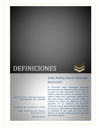 DEFINICIONES
I N S T I T U T O T E C N O L O G I C O
S U P E R I O R D E L E R D O
C a l i d a d d e s o f t w a r e 2 F 6 A
I n g . R i c a r d o d e J e s ú s
B u s t a m a n t e
0 8 / 0 2 / 2 0 1 2
Lidia Nallely García Alvarado
09231547
El documento ofrece definiciones personales
proporcionadas por diferentes autores, quienes dan
su punto de vista relacionado con el tema de
calidad y calidad de software. Se apreciara como la
palabra calidad tiene significados extraordinarios
para cada persona. Mientras que para calidad de
software los autores van dirigidos a un camino
especifico en su definición. Es importante
mencionar que las definiciones han sido extraídas
de artículos y documentos en línea por ello existe
la posibilidad de que cada una tome rumbos
diferidos de acuerdo al tema específico que estos
documentos aborden
 