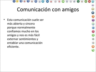 Comunicación con amigos
• Esta comunicación suele ser
más abierta y sincera
porque normalmente
confiamos mucho en los
amigos y nos es más fácil
externar sentimientos y
entablar una comunicación
eficiente.
 