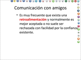 Comunicación con amigos
• Es muy frecuente que exista una
retroalimentación y normalmente es
mejor aceptada o no suele ser
rechazada con facilidad por la confianza
existente.
 