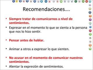 Recomendaciones….
• Siempre tratar de comunicarnos a nivel de
sentimientos.
• Expresar en el momento lo que se sienta a la persona
que nos lo hizo sentir.
• Pensar antes de hablar.
• Animar a otros a expresar lo que sienten.
• No acusar en el momento de comunicar nuestros
sentimientos.
• Alentar la expresión de sentimientos.
 