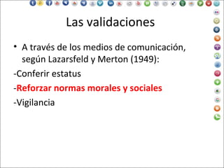 Las validaciones
• A través de los medios de comunicación,
según Lazarsfeld y Merton (1949):
-Conferir estatus
-Reforzar normas morales y sociales
-Vigilancia
 