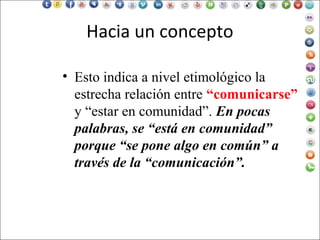 Hacia un concepto
• Esto indica a nivel etimológico la
estrecha relación entre “comunicarse”
y “estar en comunidad”. En pocas
palabras, se “está en comunidad”
porque “se pone algo en común” a
través de la “comunicación”.
 
