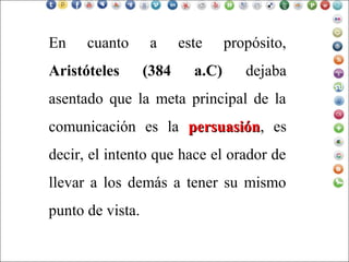 En cuanto a este propósito,
Aristóteles (384 a.C) dejaba
asentado que la meta principal de la
comunicación es la persuasiónpersuasión, es
decir, el intento que hace el orador de
llevar a los demás a tener su mismo
punto de vista.
 