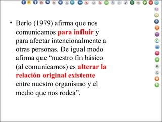 • Berlo (1979) afirma que nos
comunicamos para influir y
para afectar intencionalmente a
otras personas. De igual modo
afirma que “nuestro fin básico
(al comunicarnos) es alterar la
relación original existente
entre nuestro organismo y el
medio que nos rodea”.
 