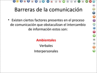 Barreras de la comunicación
• Existen ciertos factores presentes en el proceso
de comunicación que obstaculizan el intercambio
de información estos son:
Ambientales
Verbales
Interpersonales
 