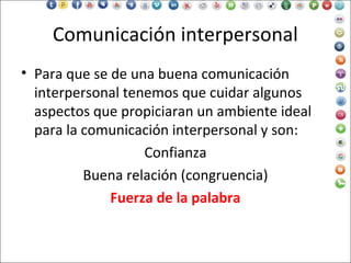 Comunicación interpersonal
• Para que se de una buena comunicación
interpersonal tenemos que cuidar algunos
aspectos que propiciaran un ambiente ideal
para la comunicación interpersonal y son:
Confianza
Buena relación (congruencia)
Fuerza de la palabra
 