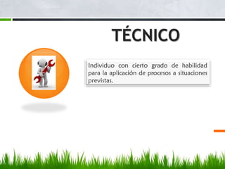 TÉCNICO
Individuo con cierto grado de habilidad
para la aplicación de procesos a situaciones
previstas.

 