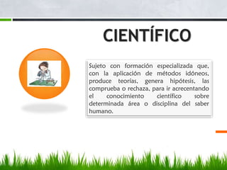 CIENTÍFICO
Sujeto con formación especializada que,
con la aplicación de métodos idóneos,
produce teorías, genera hipótesis, las
comprueba o rechaza, para ir acrecentando
el
conocimiento
científico
sobre
determinada área o disciplina del saber
humano.

 