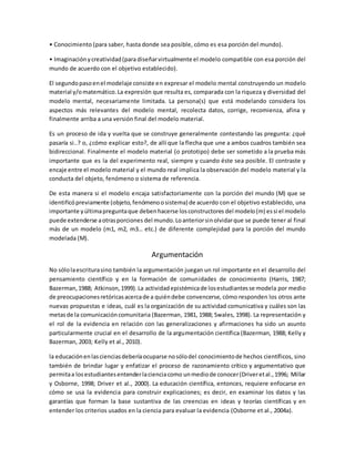 • Conocimiento (para saber, hasta donde sea posible, cómo es esa porción del mundo).
• Imaginaciónycreatividad(para diseñarvirtualmente el modelo compatible con esa porción del
mundo de acuerdo con el objetivo establecido).
El segundopasoenel modelaje consiste en expresar el modelo mental construyendo un modelo
material y/omatemático.La expresión que resulta es, comparada con la riqueza y diversidad del
modelo mental, necesariamente limitada. La persona(s) que está modelando considera los
aspectos más relevantes del modelo mental, recolecta datos, corrige, recomienza, afina y
finalmente arriba a una versión final del modelo material.
Es un proceso de ida y vuelta que se construye generalmente contestando las pregunta: ¿qué
pasaría si..? o, ¿cómo explicar esto?, de allí que la flecha que une a ambos cuadros también sea
bidireccional. Finalmente el modelo material (o prototipo) debe ser sometido a la prueba más
importante que es la del experimento real, siempre y cuando éste sea posible. El contraste y
encaje entre el modelo material y el mundo real implica la observación del modelo material y la
conducta del objeto, fenómeno o sistema de referencia.
De esta manera si el modelo encaja satisfactoriamente con la porción del mundo (M) que se
identificópreviamente (objeto,fenómenoosistema) de acuerdo con el objetivo establecido, una
importante yúltimapreguntaque debenhacerse losconstructores del modelo(m) essi el modelo
puede extenderse aotrasporciones del mundo.Loanteriorsinolvidarque se puede tener al final
más de un modelo (m1, m2, m3… etc.) de diferente complejidad para la porción del mundo
modelada (M).
Argumentación
No sólolaescriturasino también la argumentación juegan un rol importante en el desarrollo del
pensamiento científico y en la formación de comunidades de conocimiento (Harris, 1987;
Bazerman,1988; Atkinson,1999).La actividadepistémicade losestudiantesse modela por medio
de preocupacionesretóricasacercade a quiéndebe convencerse, cómo responden los otros ante
nuevas propuestas e ideas, cuál es la organización de su actividad comunicativa y cuáles son las
metasde la comunicacióncomunitaria (Bazerman, 1981, 1988; Swales, 1998). La representación y
el rol de la evidencia en relación con las generalizaciones y afirmaciones ha sido un asunto
particularmente crucial en el desarrollo de la argumentación científica (Bazerman, 1988; Kelly y
Bazerman, 2003; Kelly et al., 2010).
la educaciónenlascienciasdeberíaocuparse nosólodel conocimientode hechos científicos, sino
también de brindar lugar y enfatizar el proceso de razonamiento crítico y argumentativo que
permitaa losestudiantesentenderlacienciacomo unmediode conocer(Driveretal.,1996; Millar
y Osborne, 1998; Driver et al., 2000). La educación científica, entonces, requiere enfocarse en
cómo se usa la evidencia para construir explicaciones; es decir, en examinar los datos y las
garantías que forman la base sustantiva de las creencias en ideas y teorías científicas y en
entender los criterios usados en la ciencia para evaluar la evidencia (Osborne et al., 2004a).
 