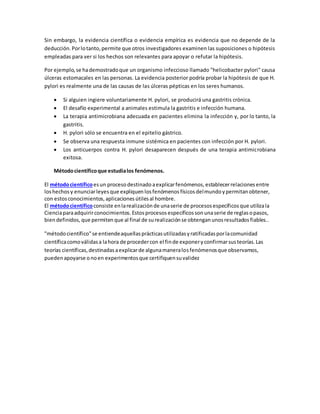 Sin embargo, la evidencia científica o evidencia empírica es evidencia que no depende de la
deducción.Porlotanto,permite que otros investigadores examinen las suposiciones o hipótesis
empleadas para ver si los hechos son relevantes para apoyar o refutar la hipótesis.
Por ejemplo,se hademostradoque un organismo infeccioso llamado "helicobacter pylori" causa
úlceras estomacales en las personas. La evidencia posterior podría probar la hipótesis de que H.
pylori es realmente una de las causas de las úlceras pépticas en los seres humanos.
 Si alguien ingiere voluntariamente H. pylori, se producirá una gastritis crónica.
 El desafío experimental a animales estimula la gastritis e infección humana.
 La terapia antimicrobiana adecuada en pacientes elimina la infección y, por lo tanto, la
gastritis.
 H. pylori sólo se encuentra en el epitelio gástrico.
 Se observa una respuesta inmune sistémica en pacientes con infección por H. pylori.
 Los anticuerpos contra H. pylori desaparecen después de una terapia antimicrobiana
exitosa.
Métodocientíficoque estudialos fenómenos.
El métodocientíficoesun procesodestinado aexplicarfenómenos, establecerrelaciones entre
loshechos y enunciarleyesque expliquen losfenómenos físicosdelmundoypermitanobtener,
con estosconocimientos, aplicaciones útilesal hombre.
El métodocientíficoconsiste enlarealización de unaserie de procesos específicos que utilizala
Cienciaparaadquirirconocimientos. Estosprocesos específicos sonunaserie de reglasopasos,
biendefinidos, que permitenque al final de surealización se obtengan unosresultados fiables..
"métodocientífico"se entiendeaquellasprácticasutilizadasyratificadasporlacomunidad
científicacomoválidasa lahora de procedercon el finde exponeryconfirmarsusteorías.Las
teorías científicas,destinadasaexplicarde algunamaneralosfenómenosque observamos,
puedenapoyarse onoen experimentosque certifiquensuvalidez
 