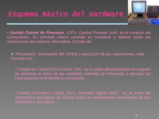 Esquema Básico del Hardware Unidad Central de Procesos   (CPU, Central Process Unit): es el corazón del Computador. Su principal misión consiste en coordinar y realizar todas las operaciones del sistema informático. Consta de: Procesador: encargado del control y ejecución de las operaciones; esta formado por: Unidad de Control (CU,Control Unit) : es la parte del procesador encargada de gobernar el resto de las unidades, además de interpretar y ejecutar las instrucciones controlando su secuencia. Unidad Aritmético Lógica (ALU, Aritmetic logical Unit) : es la parte del procesador encargada de realizar todas las operaciones elementales de tipo aritmético y tipo lógico 