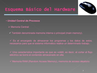 Unidad Central de Procesos Memoria Central: También denominada memoria interna o principal (main memory). Es el encargado de almacenar los programas y los datos de estos, necesarios para que el sistema informático realice un determinado trabajo.  Una característica importante es que es volátil, es decir, al cortar el flujo eléctrico se borra el contenido almacenado en ella  Memoria RAM (Random Access Memory), memoria de acceso aleatorio Esquema Básico del Hardware 