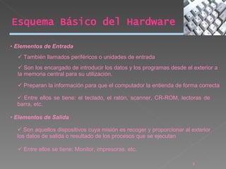 Elementos de Entrada También llamados periféricos o unidades de entrada Son los encargado de introducir los datos y los programas desde el exterior a la memoria central para su utilización. Preparan la información para que el computador la entienda de forma correcta Entre ellos se tiene: el teclado, el ratón, scanner, CR-ROM, lectoras de barra, etc. Elementos de Salida Son aquellos dispositivos cuya misión es recoger y proporcionar al exterior los datos de salida o resultado de los procesos que se ejecutan Entre ellos se tiene: Monitor, impresoras, etc. Esquema Básico del Hardware 