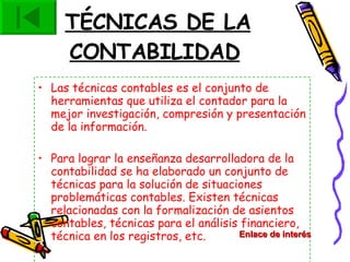 TÉCNICAS DE LA CONTABILIDAD   Las técnicas contables es el conjunto de herramientas que utiliza el contador para la mejor investigación, compresión y presentación de la información. Para lograr la enseñanza desarrolladora de la contabilidad se ha elaborado un conjunto de técnicas para la solución de situaciones problemáticas contables. Existen técnicas relacionadas con la formalización de asientos contables, técnicas para el análisis financiero, técnica en los registros, etc. Enlace de interés 