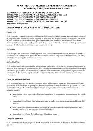 MINISTERIO DE SALUD DE LA REPUBLICA ARGENTINA
                   Definiciones y Conceptos en Estadísticas de Salud

DEFINICIONES Y CONCEPTOS EN ESTADÍSTICAS VITALES
CONCEPTOS E INDICADORES BÁSICOS EN ESTADÍSTICAS VITALES
CONCEPTOS E INDICADORES BÁSICOS DE NATALIDAD
CONCEPTOS E INDICADORES BÁSICOS DE MORTALIDAD
CONCEPTOS E INDICADORES DE MORTALIDAD INFANTIL Y FETAL
Referencias Bibliográficas

DEFINICIONES Y CONCEPTOS EN ESTADÍSTICAS VITALES

Nacido vivo

Es la expulsión o extracción completa del cuerpo de la madre prescindiendo de la duración del embarazo,
de un producto de la concepción que, después de tal separación, respire o manifieste cualquier otro signo
de vida, tal como el latido del corazón, pulsaciones del cordón umbilical, o movimiento efectivo de
músculos voluntarios, haya o no haya sido cortado el cordón umbilical y esté o no unida la placenta; cada
producto de tal alumbramiento se considera nacido vivo. (1)

Defunción

Es la desaparición permanente de todo signo de vida, cualquiera que sea el tiempo transcurrido desde el
nacimiento con vida (cesación post-natal de las funciones vitales sin posibilidad de resucitar). Por tanto,
esta definición excluye las defunciones fetales.

Defunción Fetal

Es la muerte ocurrida con anterioridad a la expulsión completa o extracción del cuerpo de la madre de un
producto de la concepción, cualquiera que haya sido la duración del embarazo; la defunción se señala por
el hecho de que, después de tal separación, el feto no respira ni muestra cualquier otro signo de vida, tal
como el latido del corazón, la pulsación del cordón umbilical o el movimiento efectivo de músculos
voluntarios.

Lugar de residencia habitual

Es la localización geográfica o dirección donde reside habitualmente la persona de que se trate. Éste no
necesita ser el mismo lugar en que aquella persona se encontraba en el momento en que ocurrió el hecho
o su residencia legal. A los efectos de la tabulación, el lugar de residencia debe determinarse de la
siguiente manera:

    •   para nacidos vivos: lugar de residencia de la madre en el momento del alumbramiento del nacido
        vivo;

    •   para defunciones fetales: lugar de residencia de la madre en el momento de la expulsión del feto
        muerto;

    •   para defunciones de menores de un año: lugar de residencia de la madre en el momento de la
        muerte del niño (o la del niño si la madre ha muerto) y

    •   para defunciones: lugar de residencia del fallecido al morir. (1)

Lugar de ocurrencia

Es la localidad u otro lugar geográfico donde ha ocurrido el nacimiento, la defunción, la defunción fetal,
etc. (1)