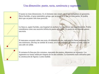 Una dimensión: punto, recta, semirrecta y segmento.
El punto no tiene dimensiones. Es el elemento más simple con el que trabajamos en geometría.
Decía Euclides, el gran matemático griego, que un punto es lo que no tiene partes. Se podría
decir que un punto sólo tiene posición.
La línea es, según Euclides, una longitud sin anchura. La línea posee una sola dimensión. Podría
considerarse como una sucesión infinita de puntos alineados. Un punto en movimiento genera
una recta.
Si marcamos un punto sobre una recta, dividiéndola en dos, cada parte se llama semirrecta. En
una semirrecta, sólo hay un sentido de avance, en el otro extremo, el camino se corta, como en
una calle sin salida.
Si cerramos la línea por dos extremos, marcando dos puntos, obtenemos un segmento. Los
segmentos no tienen salida por ninguno de los dos sentidos. La Geometría suele utilizarlos para
la construcción de figuras o como medida.
 