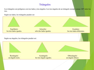 Triángulos
Los triángulos son polígonos con tres lados y tres ángulos. Los tres ángulos de un triángulo siempre suman 180º entre los
tres.
Según sus lados, los triángulos pueden ser:
Equilátero:
los tres lados iguales.
Isósceles:
sólo dos lados iguales.
Escaleno:
los tres lados diferentes.
Según sus ángulos, los triángulos pueden ser:
Rectángulo:
un ángulo recto.
Acutángulo:
los tres ángulo agudos.
Obtusángulo:
un ángulo obtuso.
 