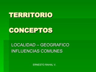 TERRITORIO CONCEPTOS LOCALIDAD – GEOGRAFICO INFLUENCIAS COMUNES  ERNESTO RAHAL V. 
