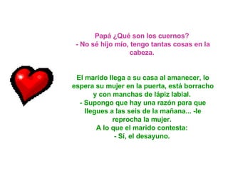 Papá ¿Qué son los cuernos?  - No sé hijo mío, tengo tantas cosas en la cabeza.  El marido llega a su casa al amanecer, lo espera su mujer en la puerta, está borracho y con manchas de lápiz labial.  - Supongo que hay una razón para que llegues a las seis de la mañana... -le reprocha la mujer.  A lo que el marido contesta:  - Sí, el desayuno.   