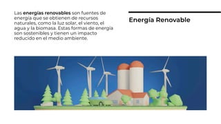 Las energías renovables son fuentes de
energía que se obtienen de recursos
naturales, como la luz solar, el viento, el
agua y la biomasa. Estas formas de energía
son sostenibles y tienen un impacto
reducido en el medio ambiente.
Energía Renovable
 