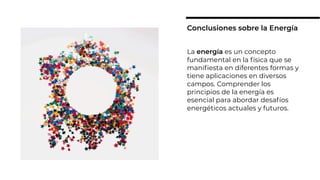 La energía es un concepto
fundamental en la física que se
maniﬁesta en diferentes formas y
tiene aplicaciones en diversos
campos. Comprender los
principios de la energía es
esencial para abordar desafíos
energéticos actuales y futuros.
Conclusiones sobre la Energía
 