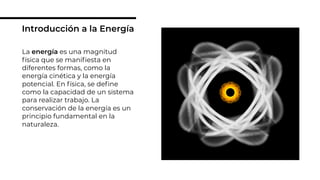 La energía es una magnitud
física que se maniﬁesta en
diferentes formas, como la
energía cinética y la energía
potencial. En física, se deﬁne
como la capacidad de un sistema
para realizar trabajo. La
conservación de la energía es un
principio fundamental en la
naturaleza.
Introducción a la Energía
 