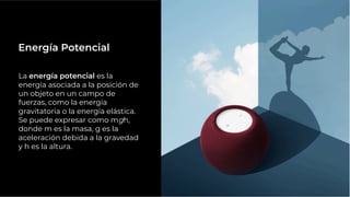 La energía potencial es la
energía asociada a la posición de
un objeto en un campo de
fuerzas, como la energía
gravitatoria o la energía elástica.
Se puede expresar como mgh,
donde m es la masa, g es la
aceleración debida a la gravedad
y h es la altura.
Energía Potencial
 