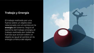 El trabajo realizado por una
fuerza sobre un objeto está
relacionado con el cambio en la
energía del sistema. Según el
teorema del trabajo-energía, el
trabajo realizado por todas las
fuerzas que actúan sobre un
objeto es igual al cambio en la
energía cinética del objeto.
Trabajo y Energía
 
