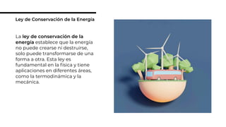 La ley de conservación de la
energía establece que la energía
no puede crearse ni destruirse,
solo puede transformarse de una
forma a otra. Esta ley es
fundamental en la física y tiene
aplicaciones en diferentes áreas,
como la termodinámica y la
mecánica.
Ley de Conservación de la Energía
 