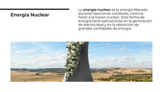 Energía Nuclear
La energía nuclear es la energía liberada
durante reacciones nucleares, como la
ﬁsión o la fusión nuclear. Esta forma de
energía tiene aplicaciones en la generación
de electricidad y en la obtención de
grandes cantidades de energía.
 