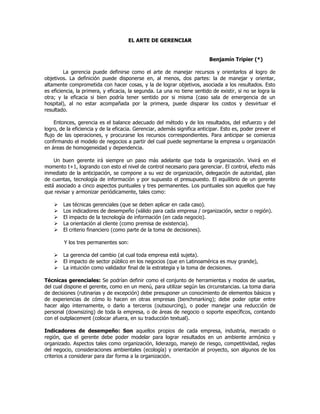 EL ARTE DE GERENCIAR
Benjamín Tripier (*)
La gerencia puede definirse como el arte de manejar recursos y orientarlos al logro de
objetivos. La definición puede disponerse en, al menos, dos partes: la de manejar y orientar,
altamente comprometida con hacer cosas, y la de lograr objetivos, asociada a los resultados. Esto
es eficiencia, la primera, y eficacia, la segunda. La una no tiene sentido de existir, si no se logra la
otra; y la eficacia si bien podría tener sentido por si misma (caso sala de emergencia de un
hospital), al no estar acompañada por la primera, puede disparar los costos y desvirtuar el
resultado.
Entonces, gerencia es el balance adecuado del método y de los resultados, del esfuerzo y del
logro, de la eficiencia y de la eficacia. Gerenciar, además significa anticipar. Esto es, poder prever el
flujo de las operaciones, y procurarse los recursos correspondientes. Para anticipar se comienza
confirmando el modelo de negocios a partir del cual puede segmentarse la empresa u organización
en áreas de homogeneidad y dependencia.
Un buen gerente irá siempre un paso más adelante que toda la organización. Vivirá en el
momento t+1, logrando con esto el nivel de control necesario para gerenciar. El control, efecto más
inmediato de la anticipación, se compone a su vez de organización, delegación de autoridad, plan
de cuentas, tecnología de información y por supuesto el presupuesto. El equilibrio de un gerente
está asociado a cinco aspectos puntuales y tres permanentes. Los puntuales son aquellos que hay
que revisar y armonizar periódicamente, tales como:
 Las técnicas gerenciales (que se deben aplicar en cada caso).
 Los indicadores de desempeño (válido para cada empresa / organización, sector o región).
 El impacto de la tecnología de información (en cada negocio).
 La orientación al cliente (como premisa de existencia).
 El criterio financiero (como parte de la toma de decisiones).
Y los tres permanentes son:
 La gerencia del cambio (al cual toda empresa está sujeta).
 El impacto de sector público en los negocios (que en Latinoamérica es muy grande),
 La intuición como validador final de la estrategia y la toma de decisiones.
Técnicas gerenciales: Se podrían definir como el conjunto de herramientas y modos de usarlas,
del cual dispone el gerente, como en un menú, para utilizar según las circunstancias. La toma diaria
de decisiones (rutinarias y de excepción) debe presuponer un conocimiento de elementos básicos y
de experiencias de cómo lo hacen en otras empresas (benchmarking); debe poder optar entre
hacer algo internamente, o darlo a terceros (outsourcing), o poder manejar una reducción de
personal (downsizing) de toda la empresa, o de áreas de negocio o soporte específicos, contando
con el outplacement (colocar afuera, en su traducción textual).
Indicadores de desempeño: Son aquellos propios de cada empresa, industria, mercado o
región, que el gerente debe poder modelar para lograr resultados en un ambiente armónico y
organizado. Aspectos tales como organización, liderazgo, manejo de riesgo, competitividad, reglas
del negocio, consideraciones ambientales (ecología) y orientación al proyecto, son algunos de los
criterios a considerar para dar forma a la organización.
 