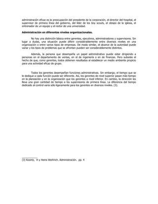 administración eficaz es la preocupación del presidente de la corporación, el director del hospital, el
supervisor de primera línea del gobierno, del líder de los boy scouts, el obispo de la iglesia, el
entrenador de un equipo y el rector de una universidad.
Administración en diferentes niveles organizacionales.
No hay una distinción básica entre gerentes, ejecutivos, administradores y supervisores. Sin
lugar a dudas, una situación puede diferir considerablemente entre diversos niveles en una
organización o entre varios tipos de empresas. De modo similar, el alcance de la autoridad puede
variar y los tipos de problemas que se afrontan pueden ser considerablemente distintos.
Además, la persona que desempeña un papel administrativo puede estar dirigiendo a
personas en el departamento de ventas, en el de ingeniería o en de finanzas. Pero subsiste el
hecho de que, como gerentes, todos obtienen resultados al establecer un medio ambiente propicio
para una actividad eficaz de grupo.
Todos los gerentes desempeñan funciones administrativas. Sin embargo, el tiempo que se
le dedique a cada función puede ser diferente. Así, los gerentes de nivel superior pasan más tiempo
en la planeación y en la organización que los gerentes a nivel inferior. En cambio, la dirección les
lleva una gran cantidad de tiempo a los supervisores de primera línea. La diferencia del tiempo
dedicado al control varia sólo ligeramente para los gerentes en diversos niveles. (3).
___________
(3) Koontz, H y Heins Weihrich. Administración. pp. 4
 