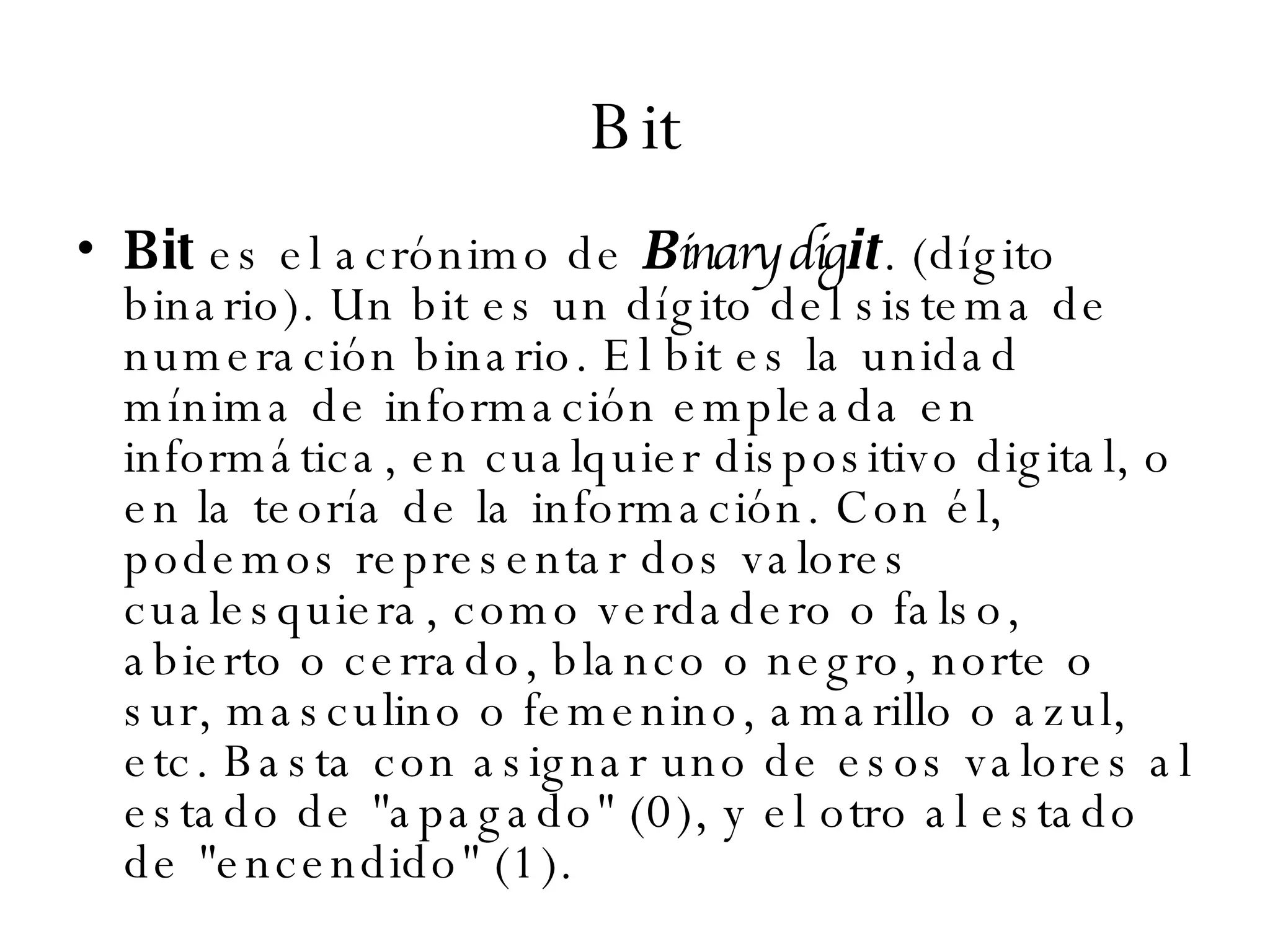 Bit Bit  es el acrónimo de  B inary dig it . (dígito binario). Un bit es un dígito del sistema de numeración binario. El bit es la unidad mínima de información empleada en informática, en cualquier dispositivo digital, o en la teoría de la información. Con él, podemos representar dos valores cualesquiera, como verdadero o falso, abierto o cerrado, blanco o negro, norte o sur, masculino o femenino, amarillo o azul, etc. Basta con asignar uno de esos valores al estado de "apagado" (0), y el otro al estado de "encendido" (1). 
