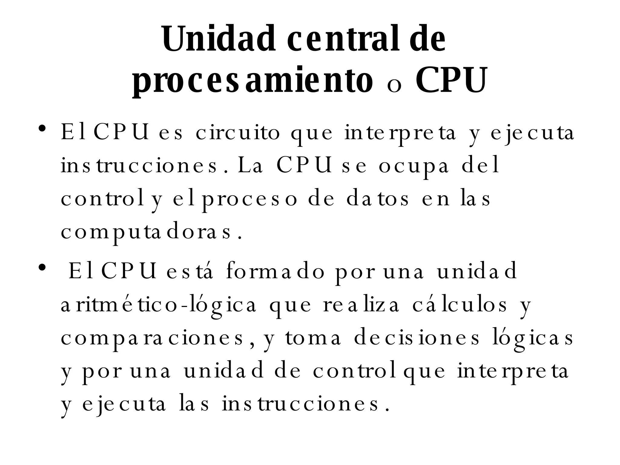 Unidad central de  procesamiento  o  CPU El CPU es circuito que interpreta y ejecuta instrucciones. La CPU se ocupa del control y el proceso de datos en las computadoras. El CPU está formado por una unidad aritmético-lógica que realiza cálculos y comparaciones, y toma decisiones lógicas y por una unidad de control que interpreta y ejecuta las instrucciones. 