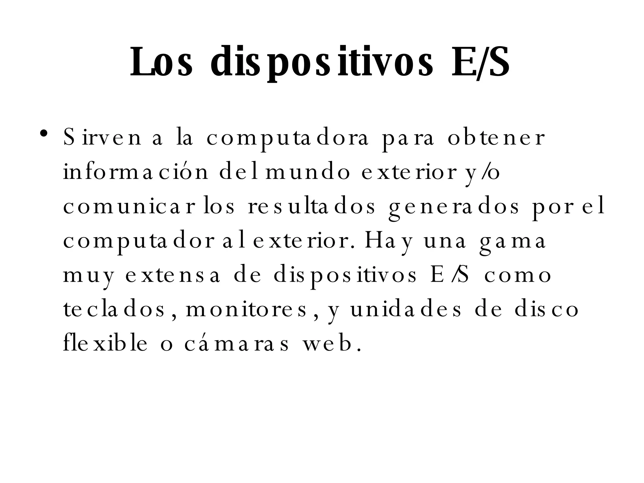 Los dispositivos E/S Sirven a la computadora para obtener información del mundo exterior y/o comunicar los resultados generados por el computador al exterior. Hay una gama muy extensa de dispositivos E/S como teclados, monitores, y unidades de disco flexible o cámaras web.  