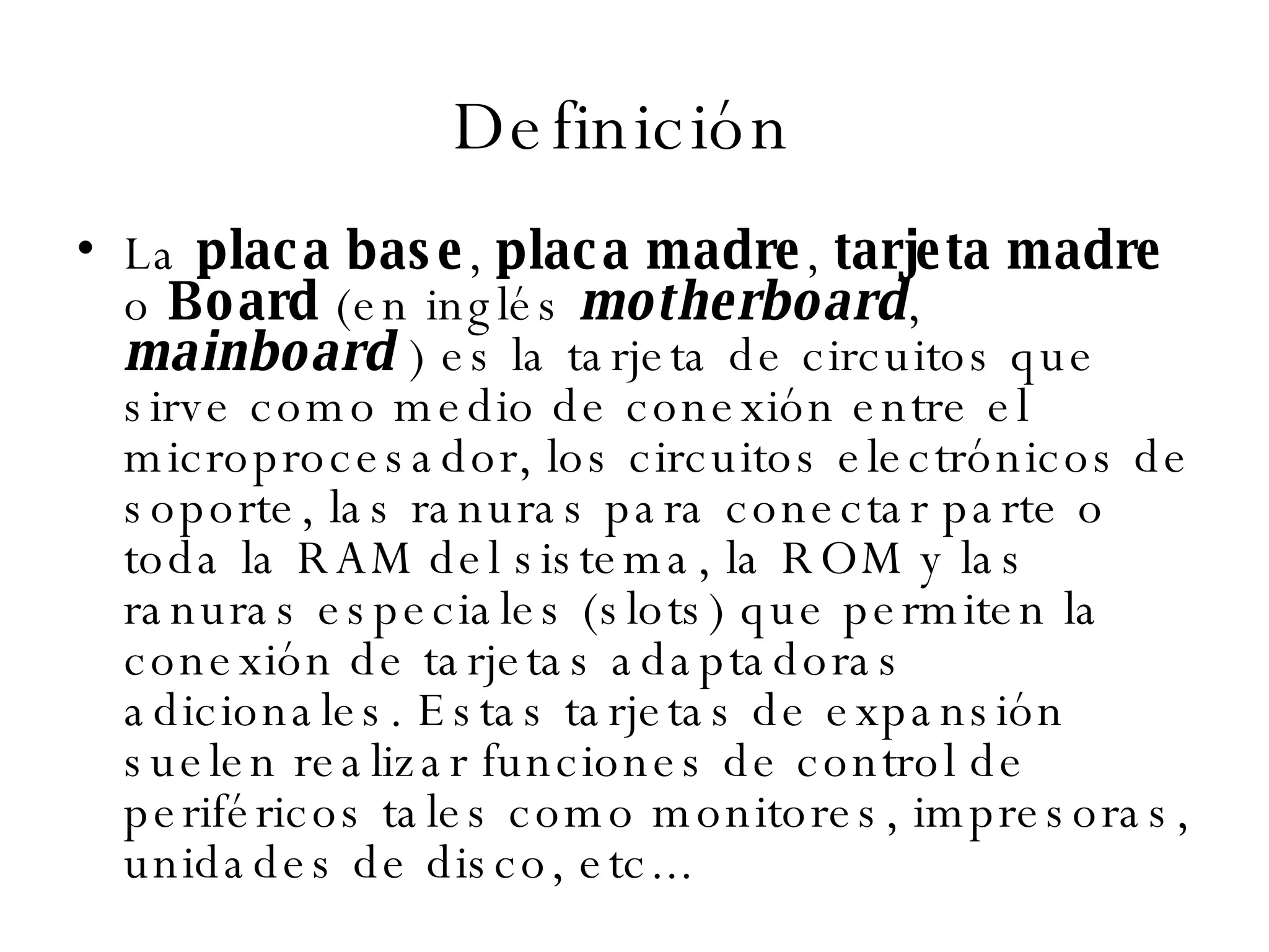 Definición  La  placa base ,  placa madre ,  tarjeta madre  o  Board  (en inglés  motherboard ,  mainboard  ) es la tarjeta de circuitos que sirve como medio de conexión entre el microprocesador, los circuitos electrónicos de soporte, las ranuras para conectar parte o toda la RAM del sistema, la ROM y las ranuras especiales (slots) que permiten la conexión de tarjetas adaptadoras adicionales. Estas tarjetas de expansión suelen realizar funciones de control de periféricos tales como monitores, impresoras, unidades de disco, etc... 