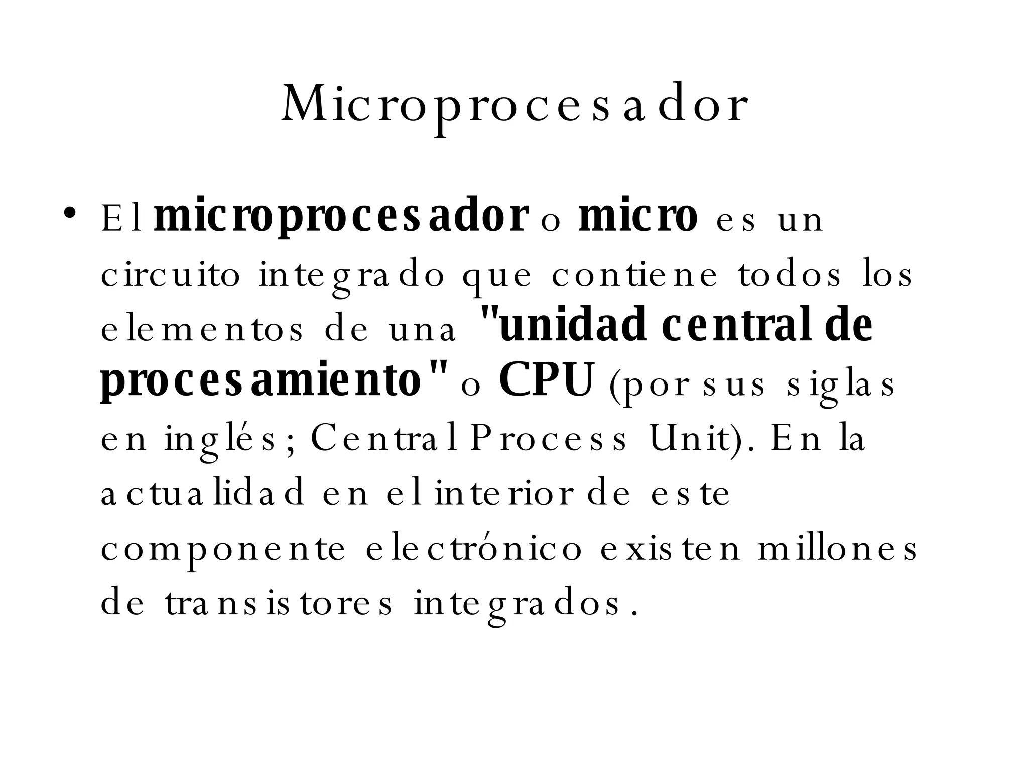 Microprocesador El  microprocesador  o  micro  es un circuito integrado que contiene todos los elementos de una  "unidad central de procesamiento"  o  CPU  (por sus siglas en inglés; Central Process Unit). En la actualidad en el interior de este componente electrónico existen millones de transistores integrados. 