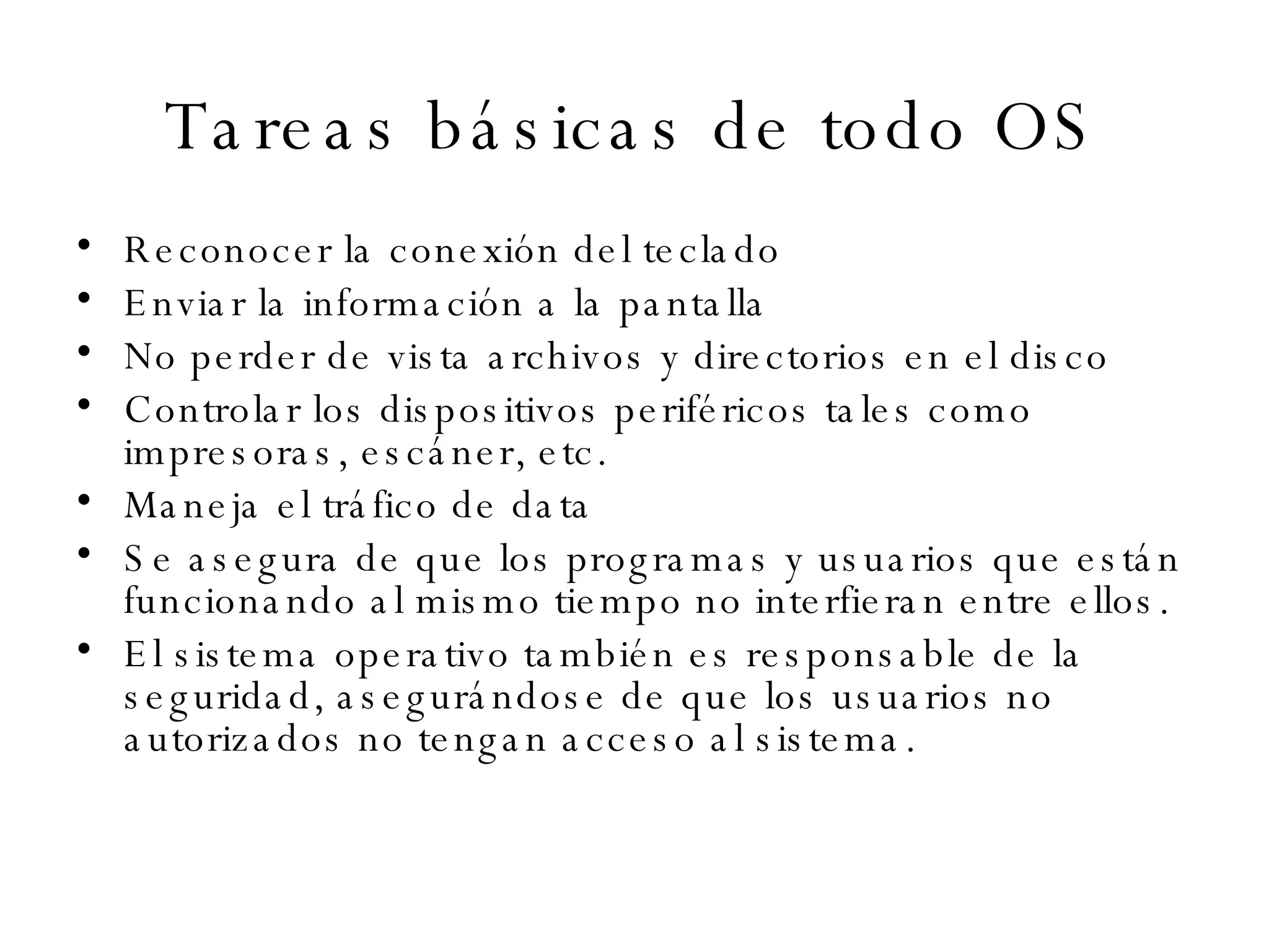 Tareas básicas de todo OS Reconocer la conexión del teclado Enviar la información a la pantalla No perder de vista archivos y directorios en el disco Controlar los dispositivos periféricos tales como impresoras, escáner, etc.  Maneja el tráfico de data Se asegura de que los programas y usuarios que están funcionando al mismo tiempo no interfieran entre ellos.  El sistema operativo también es responsable de la seguridad, asegurándose de que los usuarios no autorizados no tengan acceso al sistema.  