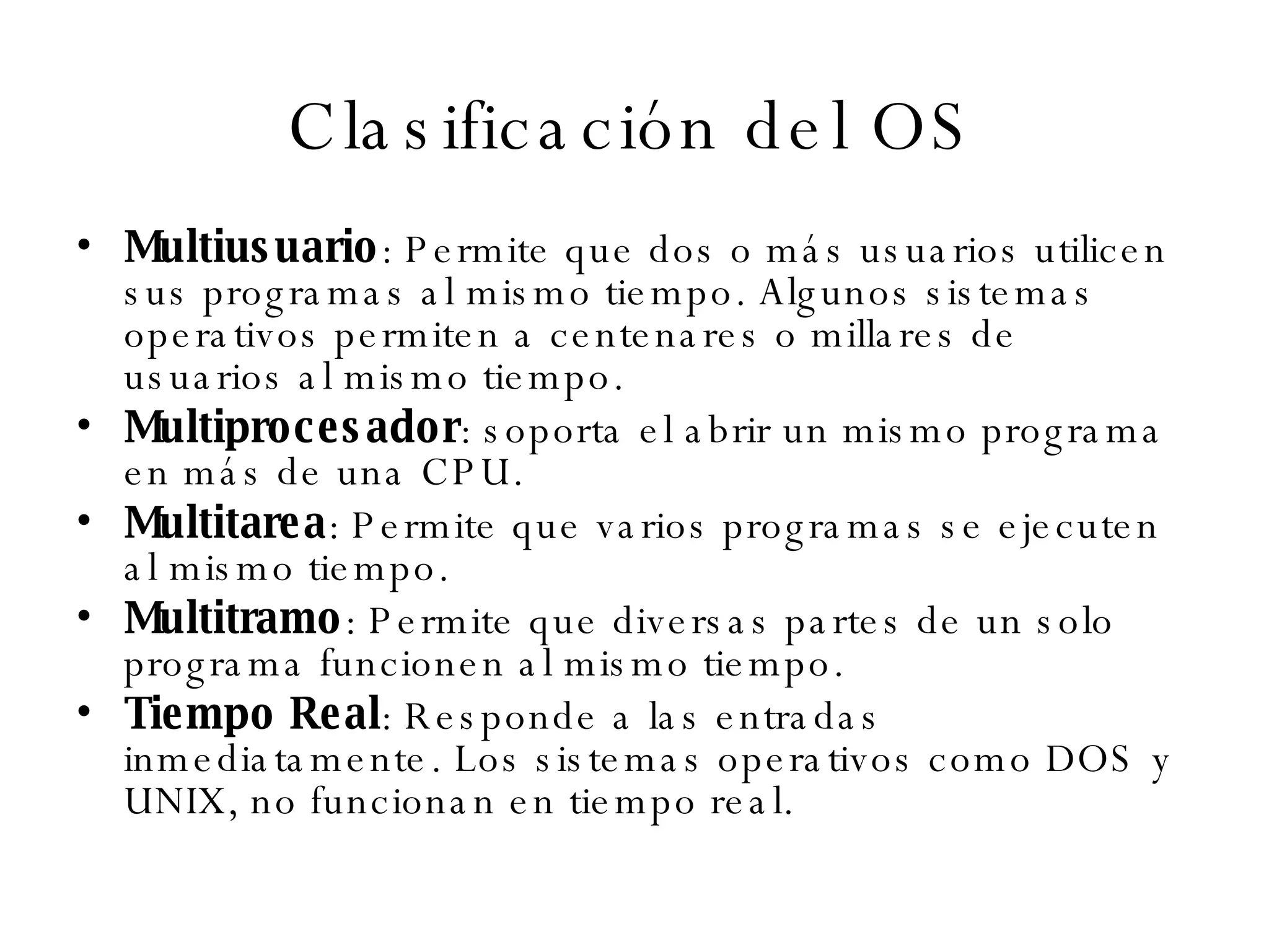 Clasificación del OS Multiusuario : Permite que dos o más usuarios utilicen sus programas al mismo tiempo. Algunos sistemas operativos permiten a centenares o millares de usuarios al mismo tiempo.  Multiprocesador : soporta el abrir un mismo programa en más de una CPU.  Multitarea : Permite que varios programas se ejecuten al mismo tiempo.  Multitramo : Permite que diversas partes de un solo programa funcionen al mismo tiempo.  Tiempo Real : Responde a las entradas inmediatamente. Los sistemas operativos como DOS y UNIX, no funcionan en tiempo real.  