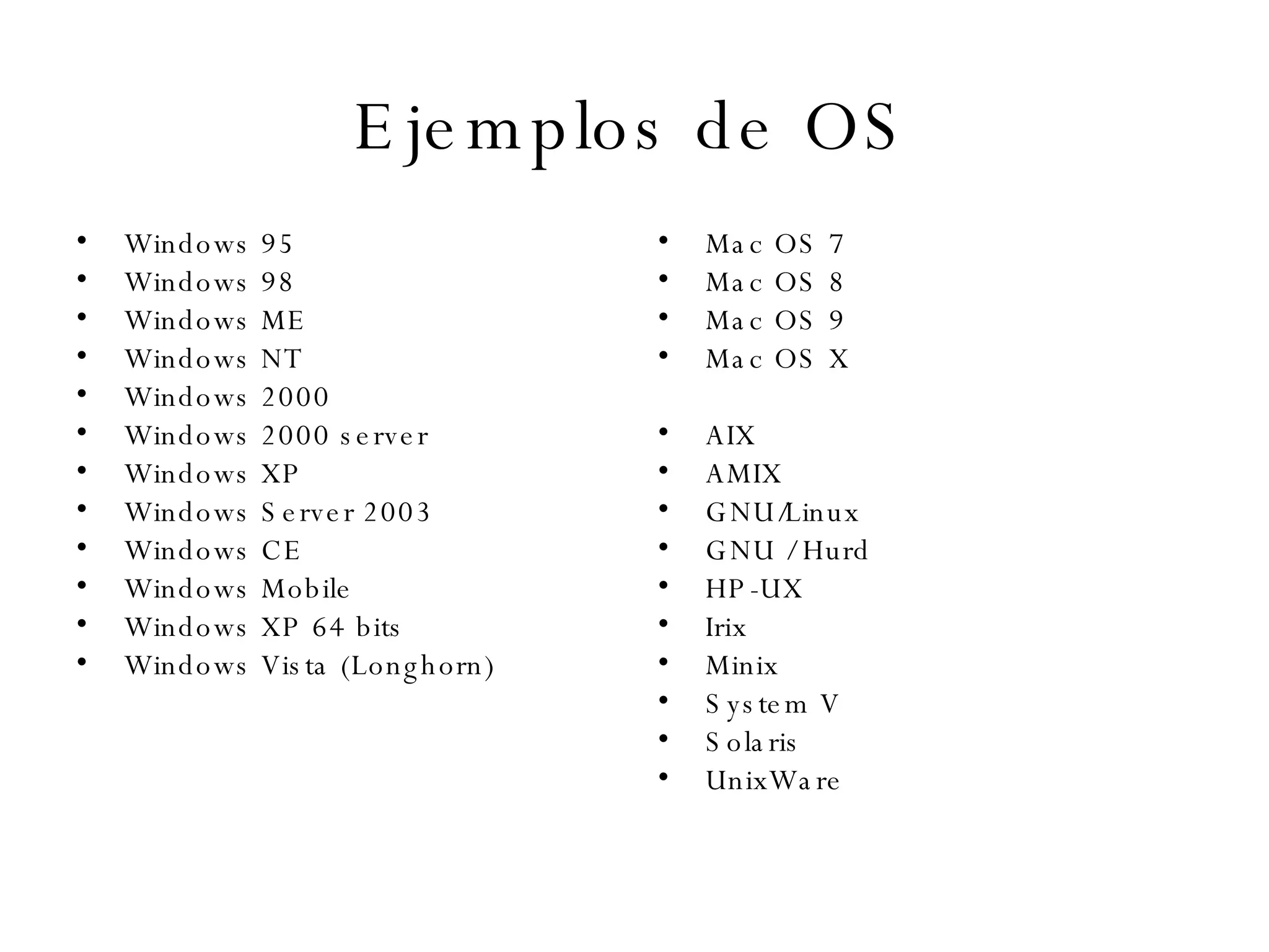 Ejemplos de OS Windows 95  Windows 98  Windows ME  Windows NT  Windows 2000  Windows 2000 server  Windows XP  Windows Server 2003  Windows CE  Windows Mobile  Windows XP 64 bits  Windows Vista (Longhorn)  Mac OS 7  Mac OS 8  Mac OS 9  Mac OS X  AIX  AMIX  GNU/Linux  GNU / Hurd  HP-UX  Irix  Minix  System V  Solaris  UnixWare  