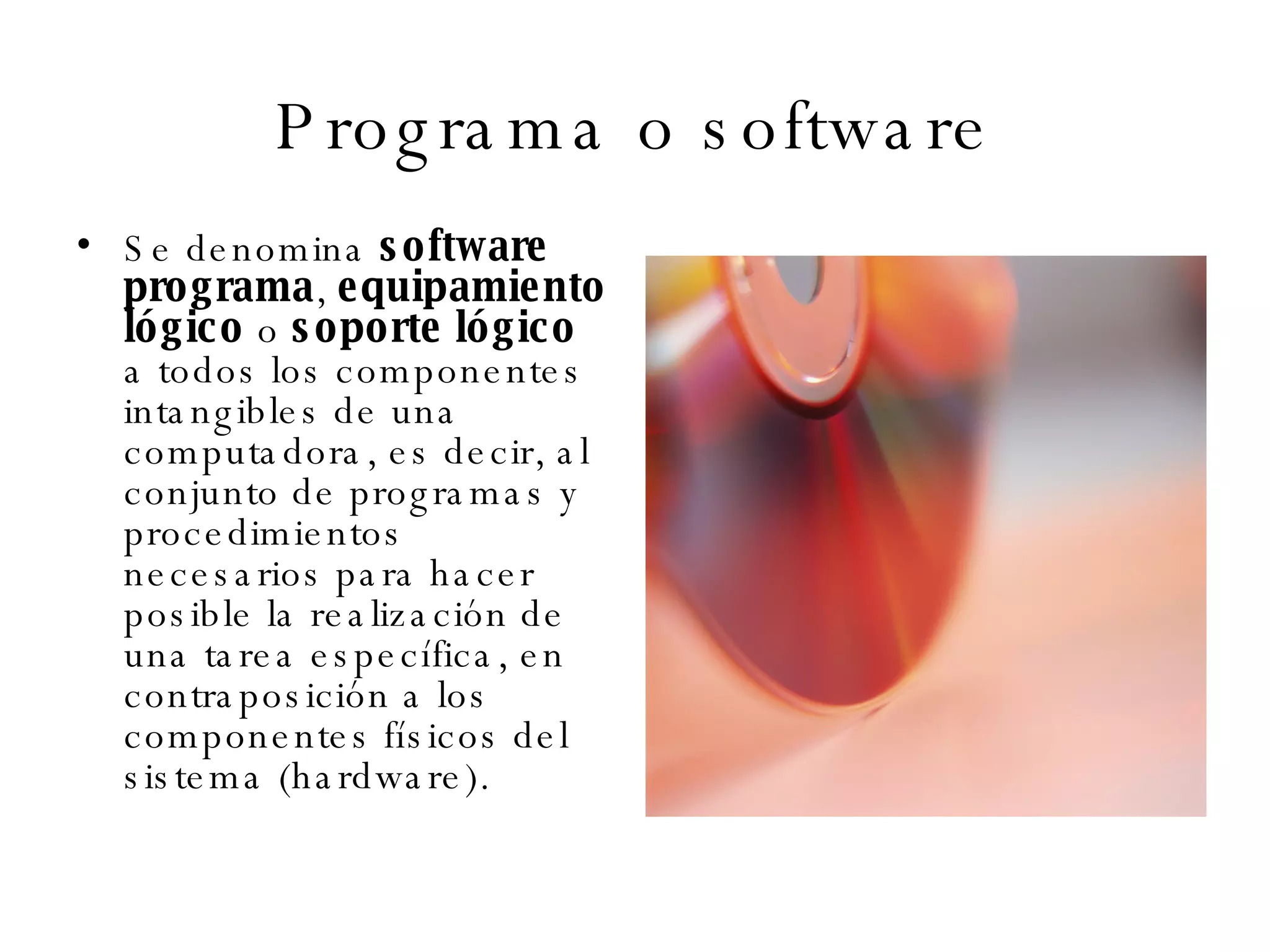 Programa o software Se denomina  software   programa ,  equipamiento lógico  o  soporte lógico  a todos los componentes intangibles de una computadora, es decir, al conjunto de programas y procedimientos necesarios para hacer posible la realización de una tarea específica, en contraposición a los componentes físicos del sistema (hardware).  