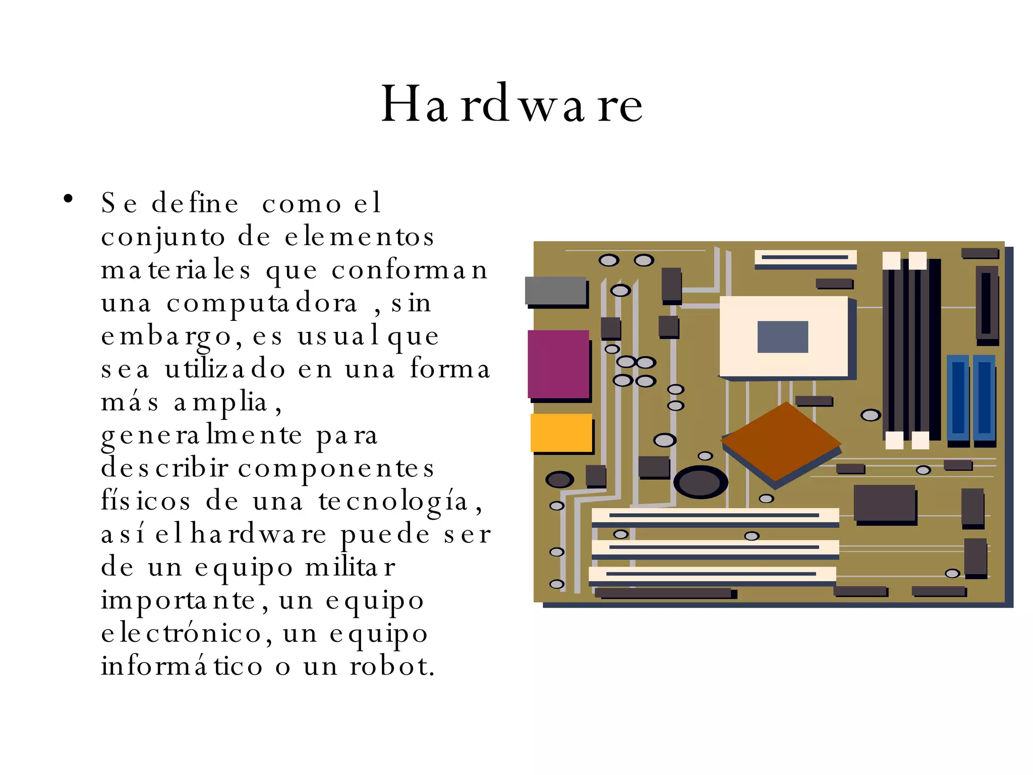 Hardware Se define  co mo el conjunto de elementos materiales que conforman una computadora , sin embargo, es usual que sea utilizado en una forma más amplia, generalmente para describir componentes físicos de una tecnología, así el hardware puede ser de un equipo militar importante, un equipo electrónico, un equipo informático o un robot. 