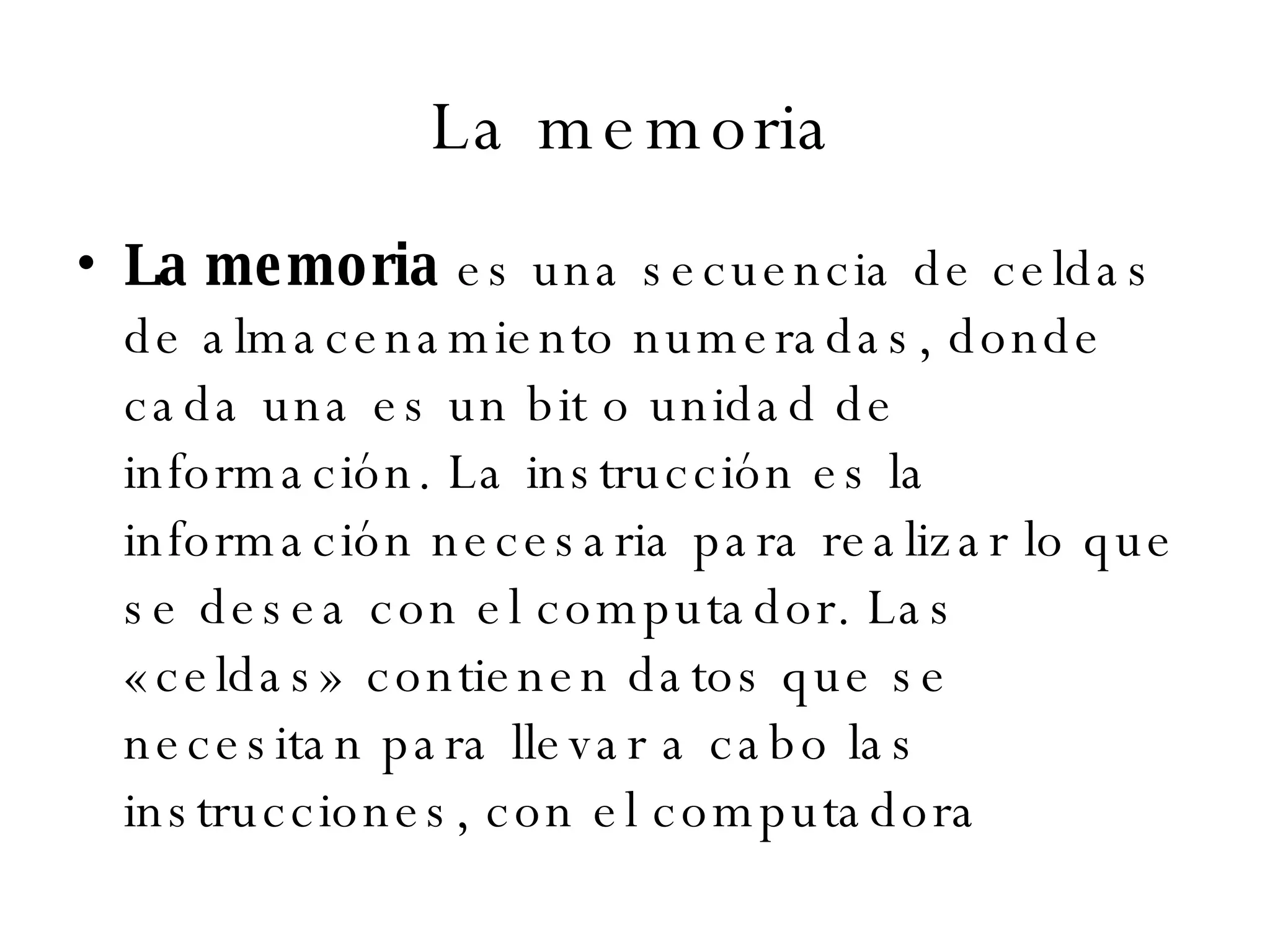 La memoria La memoria  es una secuencia de celdas de almacenamiento numeradas, donde cada una es un bit o unidad de información. La instrucción es la información necesaria para realizar lo que se desea con el computador. Las «celdas» contienen datos que se necesitan para llevar a cabo las instrucciones, con el computadora 
