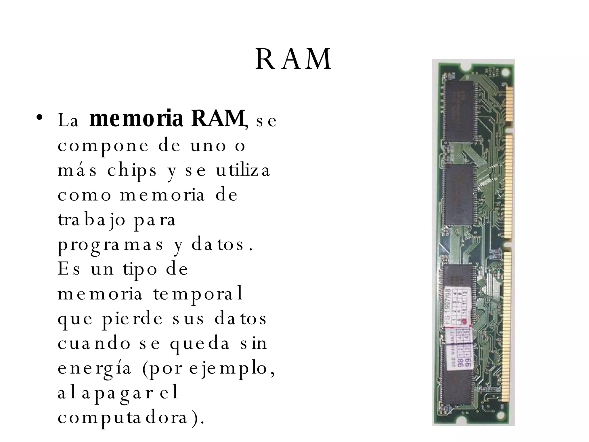 RAM La  memoria RAM , se compone de uno o más chips y se utiliza como memoria de trabajo para programas y datos. Es un tipo de memoria temporal que pierde sus datos cuando se queda sin energía (por ejemplo, al apagar el computadora). 