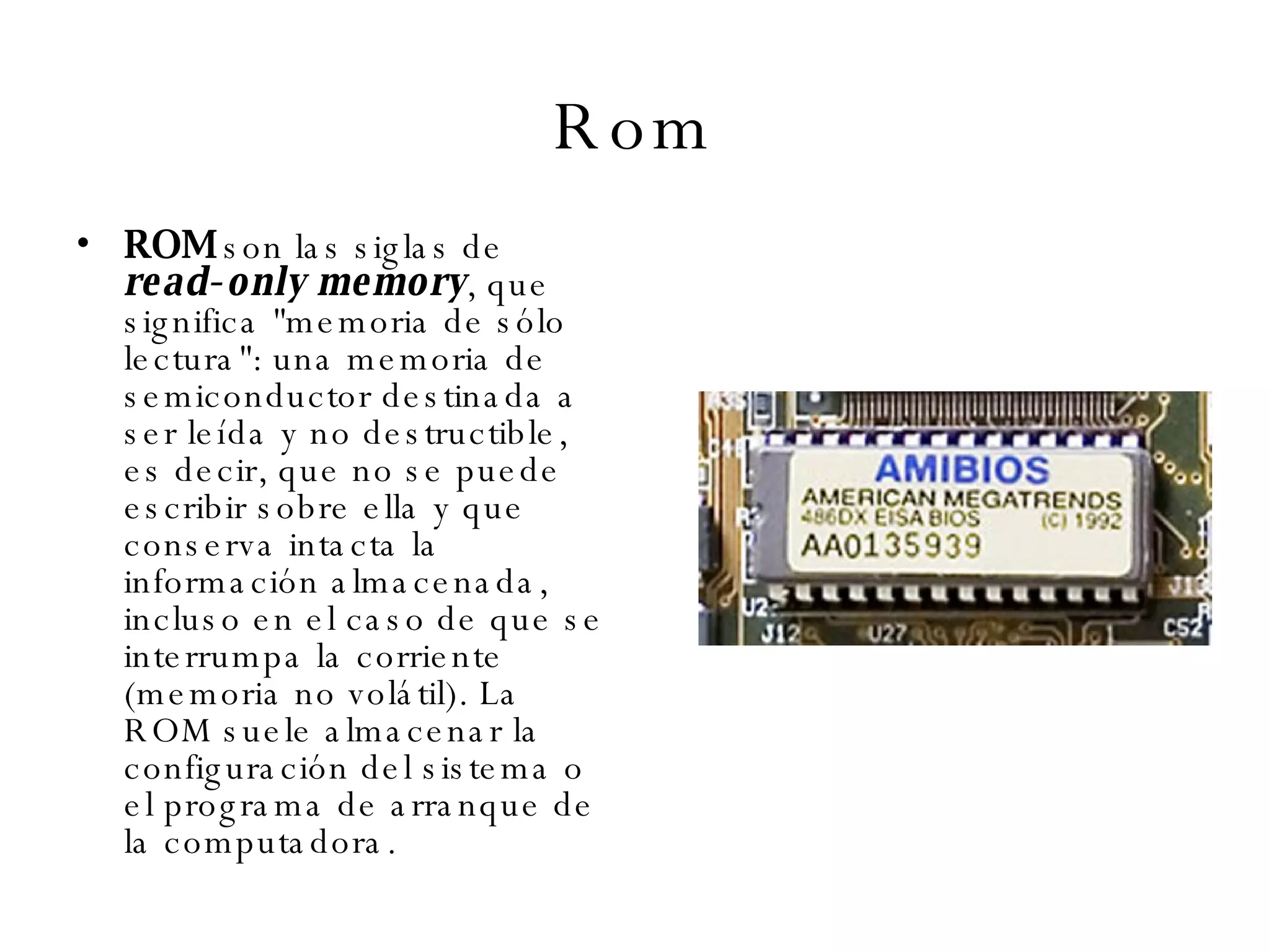 Rom ROM  son las siglas de  read-only memory , que significa "memoria de sólo lectura": una memoria de semiconductor destinada a ser leída y no destructible, es decir, que no se puede escribir sobre ella y que conserva intacta la información almacenada, incluso en el caso de que se interrumpa la corriente (memoria no volátil). La ROM suele almacenar la configuración del sistema o el programa de arranque de la computadora. 