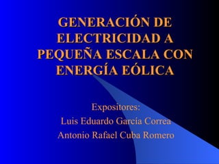 GENERACIÓN DE ELECTRICIDAD A PEQUEÑA ESCALA CON ENERGÍA EÓLICA Expositores: Luis Eduardo García Correa Antonio Rafael Cuba Romero 