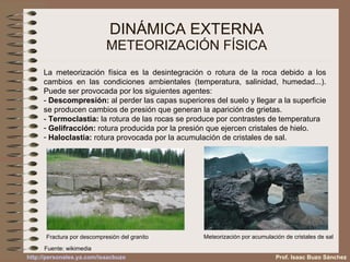 DINÁMICA EXTERNA METEORIZACIÓN FÍSICA La meteorización física es la desintegración o rotura de la roca debido a los cambios en las condiciones ambientales (temperatura, salinidad, humedad...). Puede ser provocada por los siguientes agentes: -  Descompresión:  al perder las capas superiores del suelo y llegar a la superficie se producen cambios de presión que generan la aparición de grietas. -  Termoclastia:  la rotura de las rocas se produce por contrastes de temperatura Gelifracción:  rotura producida por la presión que ejercen cristales de hielo. Haloclastia:  rotura provocada por la acumulación de cristales de sal. Fractura por descompresión del granito Meteorización por acumulación de cristales de sal Fuente: wikimedia Prof. Isaac Buzo Sánchez 