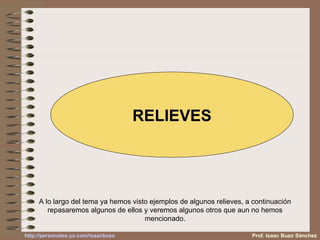 RELIEVES A lo largo del tema ya hemos visto ejemplos de algunos relieves, a continuación repasaremos algunos de ellos y veremos algunos otros qué aun no hemos mencionado. Prof. Isaac Buzo Sánchez 