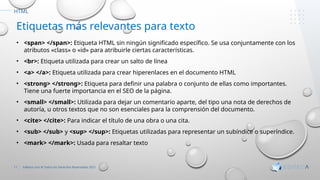 11 Editeca.com ® Todos los Derechos Reservados 2021
HTML
Etiquetas más relevantes para texto
• <span> </span>: Etiqueta HTML sin ningún significado específico. Se usa conjuntamente con los
atributos «class» o «id» para atribuirle ciertas características.
• <br>: Etiqueta utilizada para crear un salto de línea
• <a> </a>: Etiqueta utilizada para crear hiperenlaces en el documento HTML
• <strong> </strong>: Etiqueta para definir una palabra o conjunto de ellas como importantes.
Tiene una fuerte importancia en el SEO de la página.
• <small> </small>: Utilizada para dejar un comentario aparte, del tipo una nota de derechos de
autoría, u otros textos que no son esenciales para la comprensión del documento.
• <cite> </cite>: Para indicar el título de una obra o una cita.
• <sub> </sub> y <sup> </sup>: Etiquetas utilizadas para representar un subíndice o superíndice.
• <mark> </mark>: Usada para resaltar texto
 
